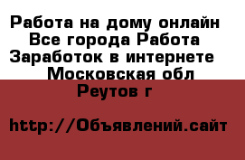 Работа на дому-онлайн - Все города Работа » Заработок в интернете   . Московская обл.,Реутов г.